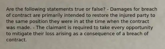 Are the following statements true or false? - Damages for breach of contract are primarily intended to restore the injured party to the same position they were in at the time when the contract was made. - The claimant is required to take every opportunity to mitigate their loss arising as a consequence of a breach of contract.