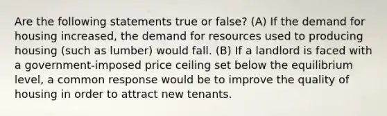 Are the following statements true or false? (A) If the demand for housing increased, the demand for resources used to producing housing (such as lumber) would fall. (B) If a landlord is faced with a government-imposed price ceiling set below the equilibrium level, a common response would be to improve the quality of housing in order to attract new tenants.