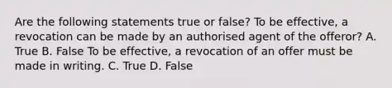 Are the following statements true or false? To be effective, a revocation can be made by an authorised agent of the offeror? A. True B. False To be effective, a revocation of an offer must be made in writing. C. True D. False