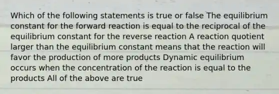 Which of the following statements is true or false The equilibrium constant for the forward reaction is equal to the reciprocal of the equilibrium constant for the reverse reaction A reaction quotient larger than the equilibrium constant means that the reaction will favor the production of more products Dynamic equilibrium occurs when the concentration of the reaction is equal to the products All of the above are true