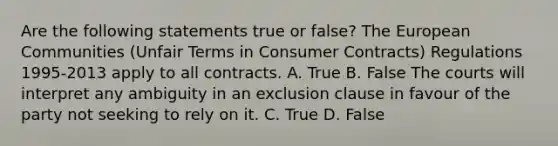 Are the following statements true or false? The European Communities (Unfair Terms in Consumer Contracts) Regulations 1995-2013 apply to all contracts. A. True B. False The courts will interpret any ambiguity in an exclusion clause in favour of the party not seeking to rely on it. C. True D. False