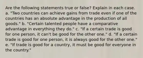 Are the following statements true or false? Explain in each case. a. "Two countries can achieve gains from trade even if one of the countries has an absolute advantage in the production of all goods." b. "Certain talented people have a comparative advantage in everything they do." c. "If a certain trade is good for one person, it can't be good for the other one." d. "If a certain trade is good for one person, it is always good for the other one." e. "If trade is good for a country, it must be good for everyone in the country."