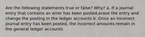 Are the following statements true or false? Why? a. If a journal entry that contains an error has been posted,erase the entry and change the posting in the ledger accounts b. Once an incorrect journal entry has been posted, the incorrect amounts remain in <a href='https://www.questionai.com/knowledge/kdxbifuCZE-the-general-ledger' class='anchor-knowledge'>the general ledger</a> accounts