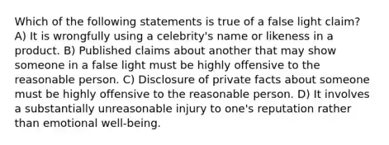 Which of the following statements is true of a false light claim? A) It is wrongfully using a celebrity's name or likeness in a product. B) Published claims about another that may show someone in a false light must be highly offensive to the reasonable person. C) Disclosure of private facts about someone must be highly offensive to the reasonable person. D) It involves a substantially unreasonable injury to one's reputation rather than emotional well-being.