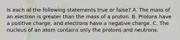 Is each of the following statements true or false? A. The mass of an electron is greater than the mass of a proton. B. Protons have a positive charge, and electrons have a negative charge. C. The nucleus of an atom contains only the protons and neutrons.