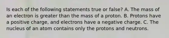 Is each of the following statements true or false? A. The mass of an electron is greater than the mass of a proton. B. Protons have a positive charge, and electrons have a negative charge. C. The nucleus of an atom contains only the protons and neutrons.