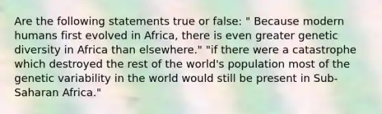 Are the following statements true or false: " Because modern humans first evolved in Africa, there is even greater genetic diversity in Africa than elsewhere." "if there were a catastrophe which destroyed the rest of the world's population most of the genetic variability in the world would still be present in Sub-Saharan Africa."