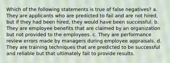 Which of the following statements is true of false negatives? a. They are applicants who are predicted to fail and are not hired, but if they had been hired, they would have been successful. b. They are employee benefits that are claimed by an organization but not provided to the employees. c. They are performance review errors made by managers during employee appraisals. d. They are training techniques that are predicted to be successful and reliable but that ultimately fail to provide results.