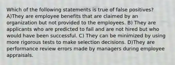 Which of the following statements is true of false positives? A)They are employee benefits that are claimed by an organization but not provided to the employees. B) They are applicants who are predicted to fail and are not hired but who would have been successful. C) They can be minimized by using more rigorous tests to make selection decisions. D)They are performance review errors made by managers during employee appraisals.