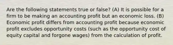 Are the following statements true or false? (A) It is possible for a firm to be making an accounting profit but an economic loss. (B) Economic profit differs from accounting profit because economic profit excludes opportunity costs (such as the opportunity cost of equity capital and forgone wages) from the calculation of profit.