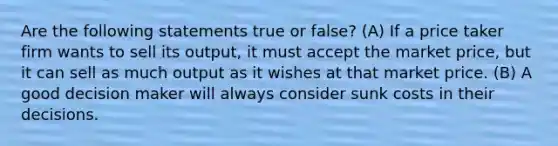 Are the following statements true or false? (A) If a price taker firm wants to sell its output, it must accept the market price, but it can sell as much output as it wishes at that market price. (B) A good decision maker will always consider sunk costs in their decisions.