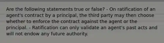 Are the following statements true or false? - On ratification of an agent's contract by a principal, the third party may then choose whether to enforce the contract against the agent or the principal. - Ratification can only validate an agent's past acts and will not endow any future authority.