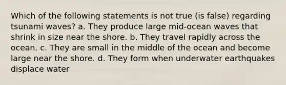 Which of the following statements is not true (is false) regarding tsunami waves? a. They produce large mid-ocean waves that shrink in size near the shore. b. They travel rapidly across the ocean. c. They are small in the middle of the ocean and become large near the shore. d. They form when underwater earthquakes displace water