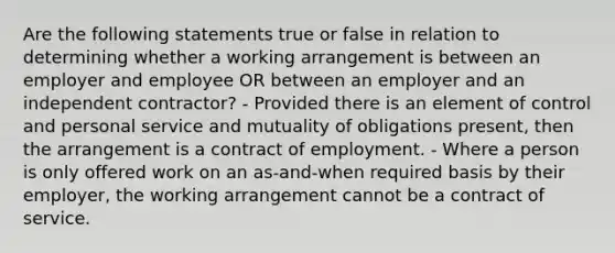 Are the following statements true or false in relation to determining whether a working arrangement is between an employer and employee OR between an employer and an independent contractor? - Provided there is an element of control and personal service and mutuality of obligations present, then the arrangement is a contract of employment. - Where a person is only offered work on an as-and-when required basis by their employer, the working arrangement cannot be a contract of service.