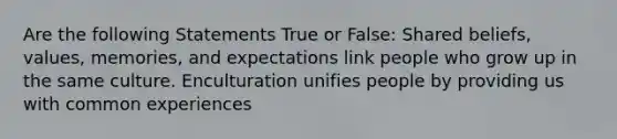 Are the following Statements True or False: Shared beliefs, values, memories, and expectations link people who grow up in the same culture. Enculturation unifies people by providing us with common experiences