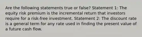 Are the following statements true or false? Statement 1: The equity risk premium is the incremental return that investors require for a risk-free investment. Statement 2: The discount rate is a general term for any rate used in finding the present value of a future cash flow.