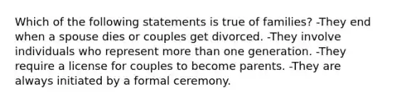 Which of the following statements is true of families? -They end when a spouse dies or couples get divorced. -They involve individuals who represent more than one generation. -They require a license for couples to become parents. -They are always initiated by a formal ceremony.