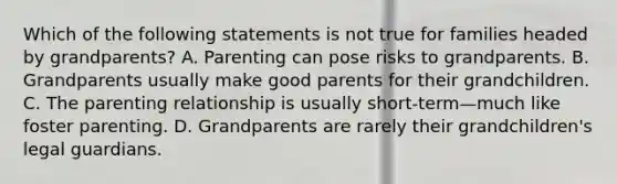 Which of the following statements is not true for families headed by grandparents? A. Parenting can pose risks to grandparents. B. Grandparents usually make good parents for their grandchildren. C. The parenting relationship is usually short-term—much like foster parenting. D. Grandparents are rarely their grandchildren's legal guardians.