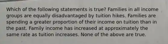 Which of the following statements is true? Families in all income groups are equally disadvantaged by tuition hikes. Families are spending a greater proportion of their income on tuition than in the past. Family income has increased at approximately the same rate as tuition increases. None of the above are true.