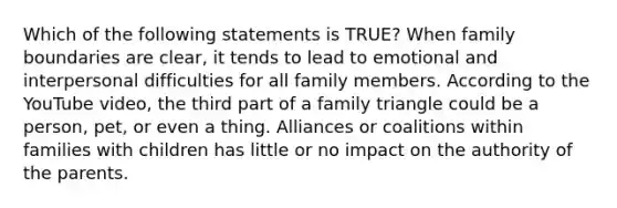 Which of the following statements is TRUE? When family boundaries are clear, it tends to lead to emotional and interpersonal difficulties for all family members. According to the YouTube video, the third part of a family triangle could be a person, pet, or even a thing. Alliances or coalitions within families with children has little or no impact on the authority of the parents.