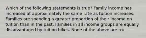 Which of the following statements is true? Family income has increased at approximately the same rate as tuition increases. Families are spending a greater proportion of their income on tuition than in the past. Families in all income groups are equally disadvantaged by tuition hikes. None of the above are tru