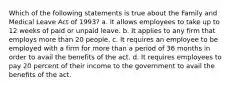 Which of the following statements is true about the Family and Medical Leave Act of 1993? a. It allows employees to take up to 12 weeks of paid or unpaid leave. b. It applies to any firm that employs more than 20 people. c. It requires an employee to be employed with a firm for more than a period of 36 months in order to avail the benefits of the act. d. It requires employees to pay 20 percent of their income to the government to avail the benefits of the act.