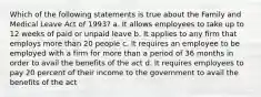 Which of the following statements is true about the Family and Medical Leave Act of 1993? a. It allows employees to take up to 12 weeks of paid or unpaid leave b. It applies to any firm that employs more than 20 people c. It requires an employee to be employed with a firm for more than a period of 36 months in order to avail the benefits of the act d. It requires employees to pay 20 percent of their income to the government to avail the benefits of the act