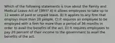 Which of the following statements is true about the Family and Medical Leave Act of 1993? A) It allows employees to take up to 12 weeks of paid or unpaid leave. B) It applies to any firm that employs more than 20 people. C) It requires an employee to be employed with a firm for more than a period of 36 months in order to avail the benefits of the act. D) It requires employees to pay 20 percent of their income to the government to avail the benefits of the act.