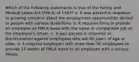 Which of the following statements is true of the Family and Medical Leave Act (FMLA) of 1993? a. It was passed in response to growing concerns about the employment opportunities denied to people with various disabilities. b. It requires firms to provide an employee on FMLA leave with the same or comparable job on the employee's return. c. It was passed in response to discrimination against employees who are 40 years of age or older. d. It requires employers with more than 50 employees to provide 15 weeks of FMLA leave to an employee with a serious illness.