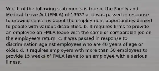 Which of the following statements is true of the Family and Medical Leave Act (FMLA) of 1993? a. It was passed in response to growing concerns about the employment opportunities denied to people with various disabilities. b. It requires firms to provide an employee on FMLA leave with the same or comparable job on the employee's return. c. It was passed in response to discrimination against employees who are 40 years of age or older. d. It requires employers with more than 50 employees to provide 15 weeks of FMLA leave to an employee with a serious illness.