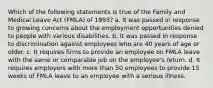 Which of the following statements is true of the Family and Medical Leave Act (FMLA) of 1993? a. It was passed in response to growing concerns about the employment opportunities denied to people with various disabilities. b. It was passed in response to discrimination against employees who are 40 years of age or older. c. It requires firms to provide an employee on FMLA leave with the same or comparable job on the employee's return. d. It requires employers with more than 50 employees to provide 15 weeks of FMLA leave to an employee with a serious illness.