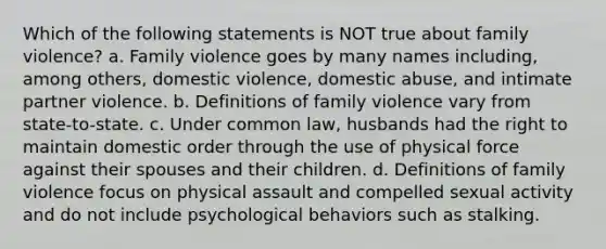 Which of the following statements is NOT true about family violence? a. Family violence goes by many names including, among others, domestic violence, domestic abuse, and intimate partner violence. b. Definitions of family violence vary from state-to-state. c. Under common law, husbands had the right to maintain domestic order through the use of physical force against their spouses and their children. d. Definitions of family violence focus on physical assault and compelled sexual activity and do not include psychological behaviors such as stalking.