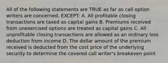 All of the following statements are TRUE as far as call option writers are concerned, EXCEPT: A. All profitable closing transactions are taxed as capital gains B. Premiums received from unexercised options are treated as capital gains C. All unprofitable closing transactions are allowed as an ordinary loss deduction from income D. The dollar amount of the premium received is deducted from the cost price of the underlying security to determine the covered call writer's breakeven point