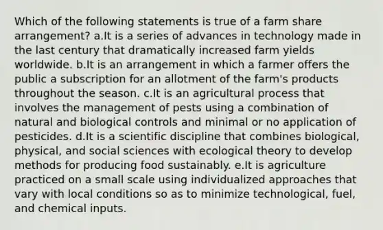 Which of the following statements is true of a farm share arrangement? a.It is a series of advances in technology made in the last century that dramatically increased farm yields worldwide. b.It is an arrangement in which a farmer offers the public a subscription for an allotment of the farm's products throughout the season. c.It is an agricultural process that involves the management of pests using a combination of natural and biological controls and minimal or no application of pesticides. d.It is a scientific discipline that combines biological, physical, and social sciences with ecological theory to develop methods for producing food sustainably. e.It is agriculture practiced on a small scale using individualized approaches that vary with local conditions so as to minimize technological, fuel, and chemical inputs.