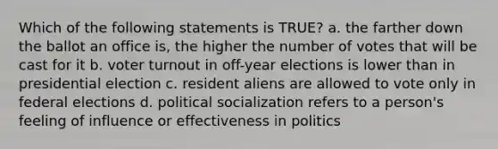 Which of the following statements is TRUE? a. the farther down the ballot an office is, the higher the number of votes that will be cast for it b. voter turnout in off-year elections is lower than in presidential election c. resident aliens are allowed to vote only in federal elections d. political socialization refers to a person's feeling of influence or effectiveness in politics