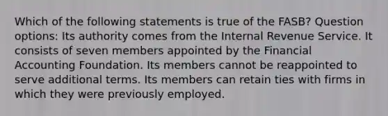 Which of the following statements is true of the FASB? Question options: Its authority comes from the Internal Revenue Service. It consists of seven members appointed by the Financial Accounting Foundation. Its members cannot be reappointed to serve additional terms. Its members can retain ties with firms in which they were previously employed.