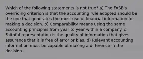 Which of the following statements is not true? a) The FASB's overriding criterion is that the accounting rule adopted should be the one that generates the most useful financial information for making a decision. b) Comparability means using the same accounting principles from year to year within a company. c) Faithful representation is the quality of information that gives assurance that it is free of error or bias. d) Relevant accounting information must be capable of making a difference in the decision.