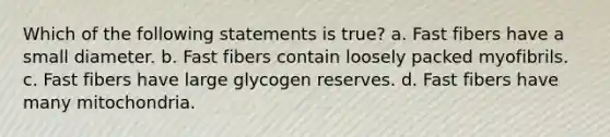 Which of the following statements is true? a. Fast fibers have a small diameter. b. Fast fibers contain loosely packed myofibrils. c. Fast fibers have large glycogen reserves. d. Fast fibers have many mitochondria.