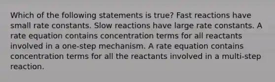 Which of the following statements is true? Fast reactions have small rate constants. Slow reactions have large rate constants. A rate equation contains concentration terms for all reactants involved in a one-step mechanism. A rate equation contains concentration terms for all the reactants involved in a multi-step reaction.