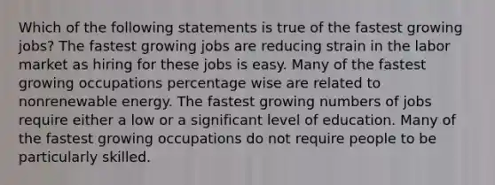 Which of the following statements is true of the fastest growing jobs? The fastest growing jobs are reducing strain in the labor market as hiring for these jobs is easy. Many of the fastest growing occupations percentage wise are related to nonrenewable energy. The fastest growing numbers of jobs require either a low or a significant level of education. Many of the fastest growing occupations do not require people to be particularly skilled.