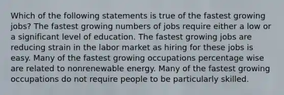 Which of the following statements is true of the fastest growing jobs? The fastest growing numbers of jobs require either a low or a significant level of education. The fastest growing jobs are reducing strain in the labor market as hiring for these jobs is easy. Many of the fastest growing occupations percentage wise are related to nonrenewable energy. Many of the fastest growing occupations do not require people to be particularly skilled.