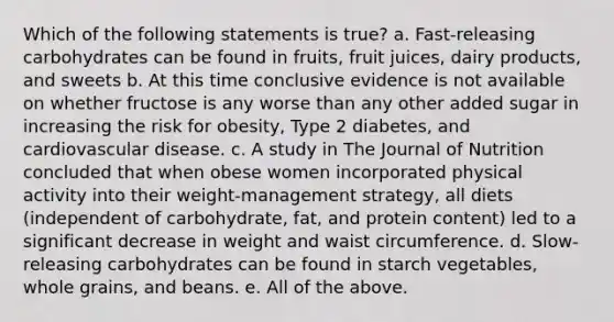 Which of the following statements is true? a. Fast-releasing carbohydrates can be found in fruits, fruit juices, dairy products, and sweets b. At this time conclusive evidence is not available on whether fructose is any worse than any other added sugar in increasing the risk for obesity, Type 2 diabetes, and cardiovascular disease. c. A study in The Journal of Nutrition concluded that when obese women incorporated physical activity into their weight-management strategy, all diets (independent of carbohydrate, fat, and protein content) led to a significant decrease in weight and waist circumference. d. Slow-releasing carbohydrates can be found in starch vegetables, whole grains, and beans. e. All of the above.