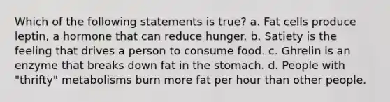 Which of the following statements is true? a. Fat cells produce leptin, a hormone that can reduce hunger. b. Satiety is the feeling that drives a person to consume food. c. Ghrelin is an enzyme that breaks down fat in the stomach. d. People with "thrifty" metabolisms burn more fat per hour than other people.