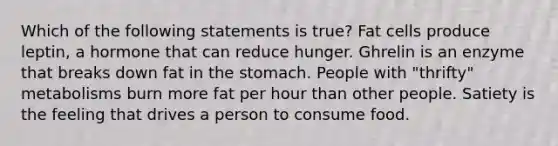 Which of the following statements is true? Fat cells produce leptin, a hormone that can reduce hunger. Ghrelin is an enzyme that breaks down fat in the stomach. People with "thrifty" metabolisms burn more fat per hour than other people. Satiety is the feeling that drives a person to consume food.