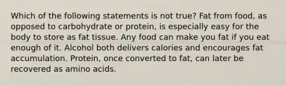 Which of the following statements is not true? Fat from food, as opposed to carbohydrate or protein, is especially easy for the body to store as fat tissue. Any food can make you fat if you eat enough of it. Alcohol both delivers calories and encourages fat accumulation. Protein, once converted to fat, can later be recovered as amino acids.