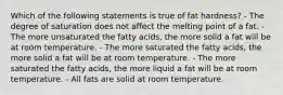 Which of the following statements is true of fat hardness? - The degree of saturation does not affect the melting point of a fat. - The more unsaturated the fatty acids, the more solid a fat will be at room temperature. - The more saturated the fatty acids, the more solid a fat will be at room temperature. - The more saturated the fatty acids, the more liquid a fat will be at room temperature. - All fats are solid at room temperature.