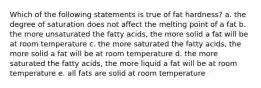 Which of the following statements is true of fat hardness? a. the degree of saturation does not affect the melting point of a fat b. the more unsaturated the fatty acids, the more solid a fat will be at room temperature c. the more saturated the fatty acids, the more solid a fat will be at room temperature d. the more saturated the fatty acids, the more liquid a fat will be at room temperature e. all fats are solid at room temperature