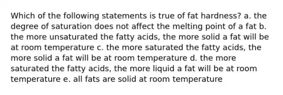 Which of the following statements is true of fat hardness? a. the degree of saturation does not affect the melting point of a fat b. the more unsaturated the fatty acids, the more solid a fat will be at room temperature c. the more saturated the fatty acids, the more solid a fat will be at room temperature d. the more saturated the fatty acids, the more liquid a fat will be at room temperature e. all fats are solid at room temperature