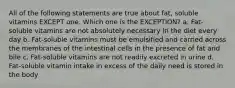 All of the following statements are true about fat, soluble vitamins EXCEPT one. Which one is the EXCEPTION? a. Fat-soluble vitamins are not absolutely necessary in the diet every day b. Fat-soluble vitamins must be emulsified and carried across the membranes of the intestinal cells in the presence of fat and bile c. Fat-soluble vitamins are not readily excreted in urine d. Fat-soluble vitamin intake in excess of the daily need is stored in the body