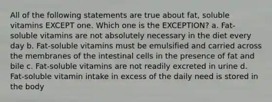 All of the following statements are true about fat, soluble vitamins EXCEPT one. Which one is the EXCEPTION? a. Fat-soluble vitamins are not absolutely necessary in the diet every day b. Fat-soluble vitamins must be emulsified and carried across the membranes of the intestinal cells in the presence of fat and bile c. Fat-soluble vitamins are not readily excreted in urine d. Fat-soluble vitamin intake in excess of the daily need is stored in the body